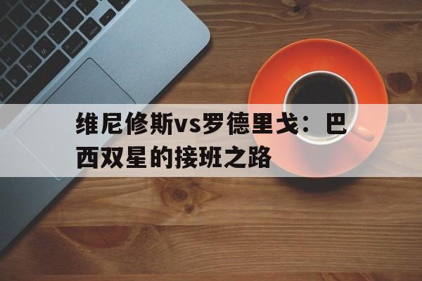 开云体育网站-维尼修斯vs罗德里戈：巴西双星的接班之路的简单介绍