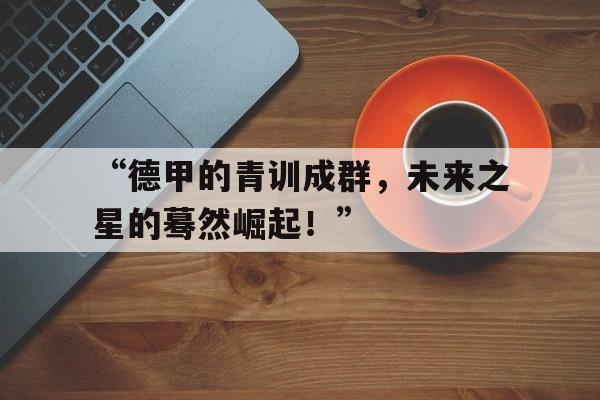 开云体育在线登录-“德甲的青训成群，未来之星的蓦然崛起！”的简单介绍