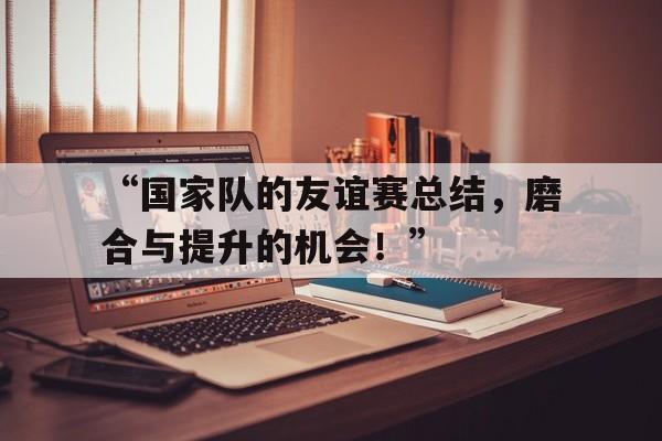 开云体育在线登录-“国家队的友谊赛总结，磨合与提升的机会！”